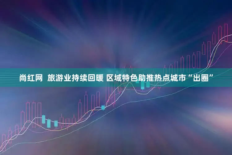 尚红网  旅游业持续回暖 区域特色助推热点城市“出圈”