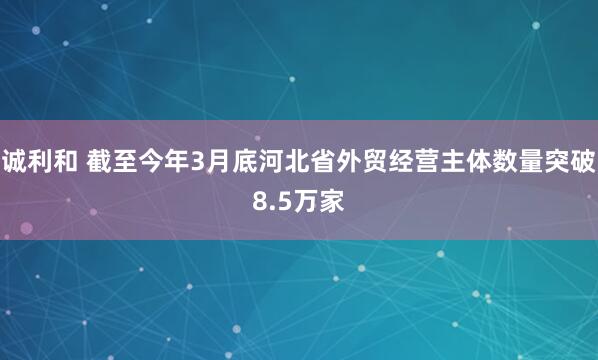 诚利和 截至今年3月底河北省外贸经营主体数量突破8.5万家
