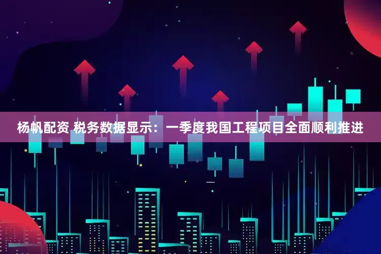 杨帆配资 税务数据显示：一季度我国工程项目全面顺利推进