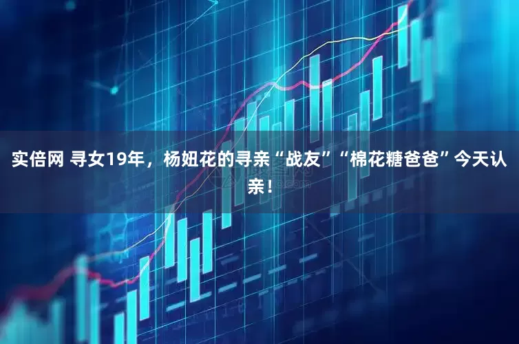 实倍网 寻女19年，杨妞花的寻亲“战友”“棉花糖爸爸”今天认亲！