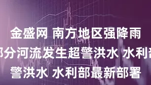 金盛网 南方地区强降雨可能导致部分河流发生超警洪水 水利部最新部署