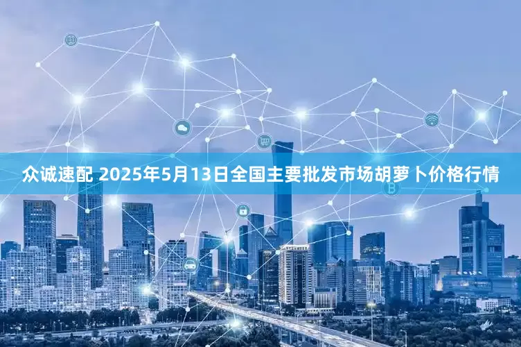 众诚速配 2025年5月13日全国主要批发市场胡萝卜价格行情