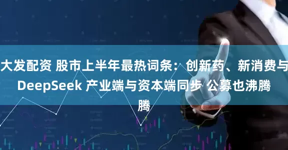 大发配资 股市上半年最热词条：创新药、新消费与DeepSeek 产业端与资本端同步 公募也沸腾