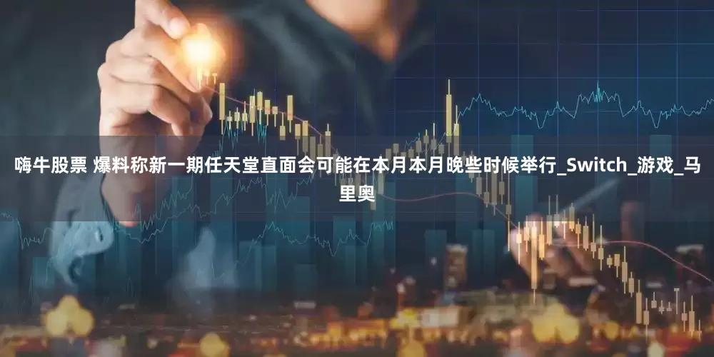 嗨牛股票 爆料称新一期任天堂直面会可能在本月本月晚些时候举行_Switch_游戏_马里奥