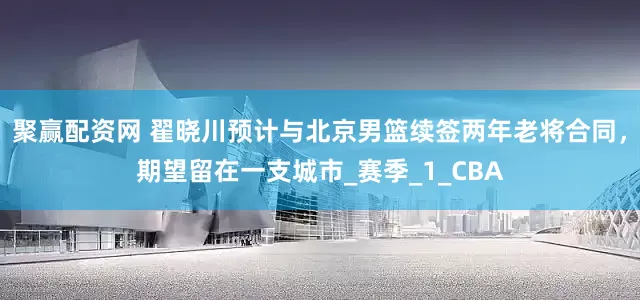 聚赢配资网 翟晓川预计与北京男篮续签两年老将合同，期望留在一支城市_赛季_1_CBA