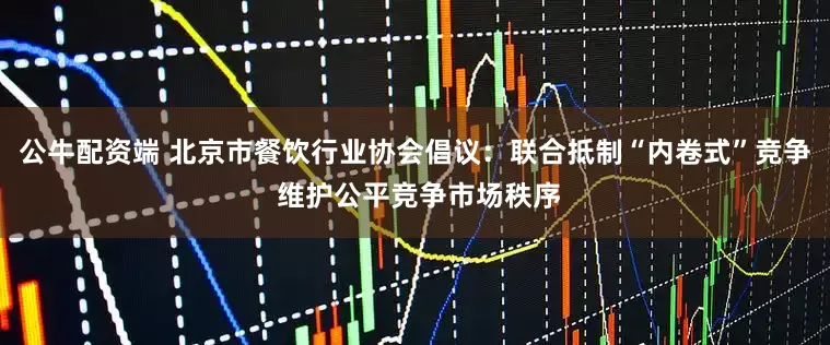 公牛配资端 北京市餐饮行业协会倡议：联合抵制“内卷式”竞争 维护公平竞争市场秩序