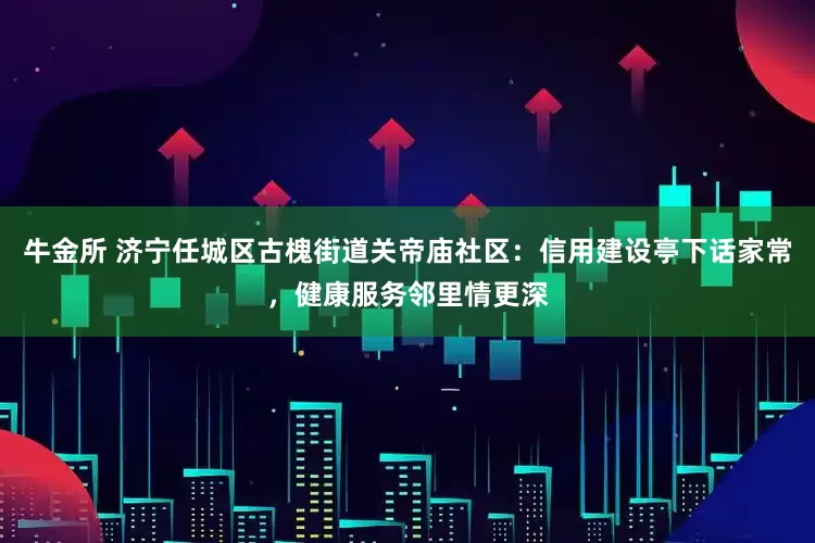 牛金所 济宁任城区古槐街道关帝庙社区：信用建设亭下话家常，健康服务邻里情更深