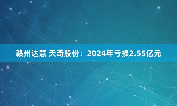 赣州达慧 天奇股份:2024年亏损2.55亿元