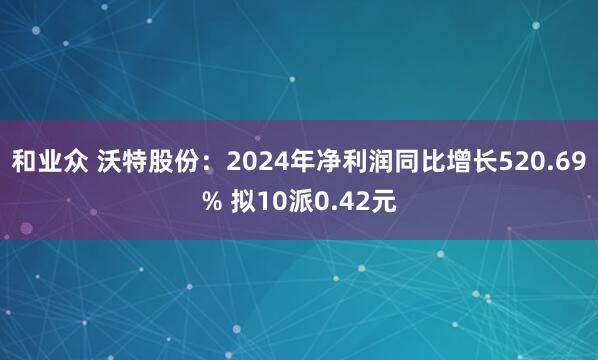 和业众 沃特股份：2024年净利润同比增长520.69% 拟10派0.42元