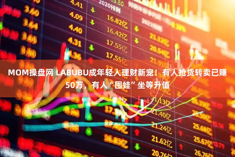 MOM操盘网 LABUBU成年轻人理财新宠！有人抢货转卖已赚50万，有人“囤娃”坐等升值