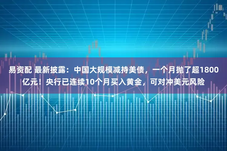易资配 最新披露：中国大规模减持美债，一个月抛了超1800亿元！央行已连续10个月买入黄金，可对冲美元风险