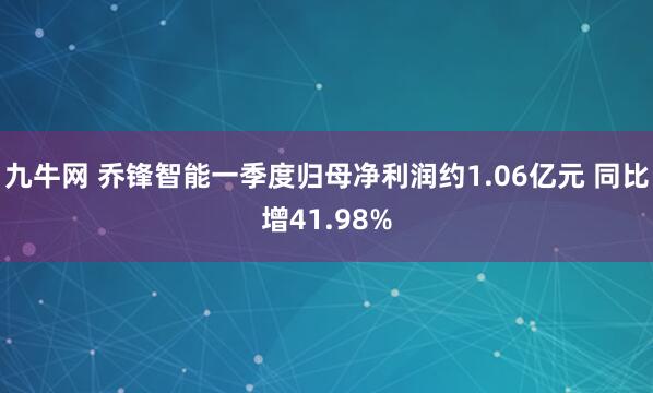 九牛网 乔锋智能一季度归母净利润约1.06亿元 同比增41.98%
