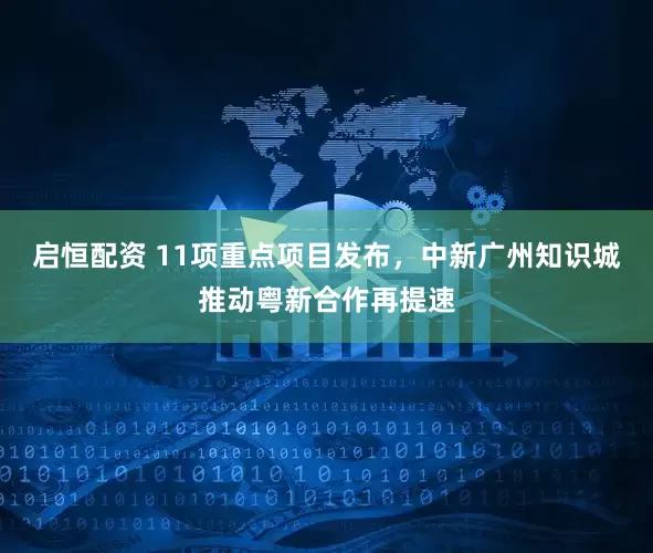 启恒配资 11项重点项目发布,中新广州知识城推动粤新合作再提速