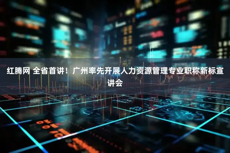 红腾网 全省首讲！广州率先开展人力资源管理专业职称新标宣讲会
