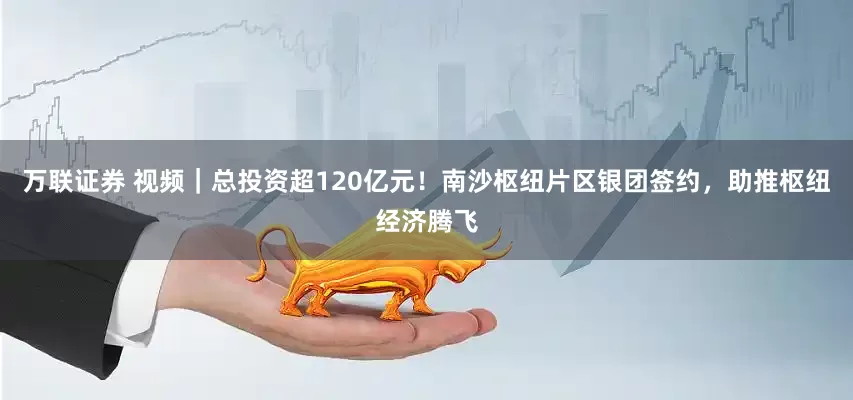 万联证券 视频｜总投资超120亿元！南沙枢纽片区银团签约，助推枢纽经济腾飞